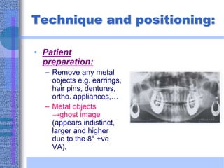 Technique and positioning:
• Patient
preparation:
– Remove any metal
objects e.g. earrings,
hair pins, dentures,
ortho. appliances,…
– Metal objects
→ghost image
(appears indistinct,
larger and higher
due to the 8° +ve
VA).
 