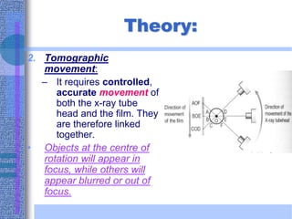 Theory:
2. Tomographic
movement:
– It requires controlled,
accurate movement of
both the x-ray tube
head and the film. They
are therefore linked
together.
• Objects at the centre of
rotation will appear in
focus, while others will
appear blurred or out of
focus.
 