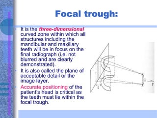 Focal trough:
• It is the three-dimensional
curved zone within which all
structures including the
mandibular and maxillary
teeth will be in focus on the
final radiograph (i.e. not
blurred and are clearly
demonstrated).
• It is also called the plane of
acceptable detail or the
image layer.
• Accurate positioning of the
patient’s head is critical as
the teeth must lie within the
focal trough.
 