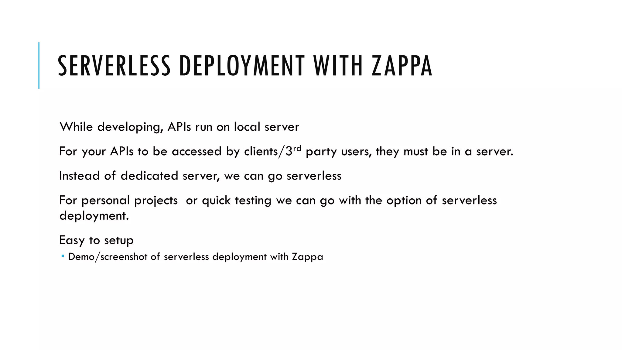 SERVERLESS DEPLOYMENT WITH ZAPPA
While developing, APIs run on local server
For your APIs to be accessed by clients/3rd party users, they must be in a server.
Instead of dedicated server, we can go serverless
For personal projects or quick testing we can go with the option of serverless
deployment.
Easy to setup
 Demo/screenshot of serverless deployment with Zappa
 