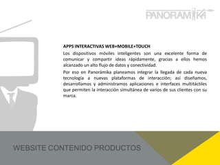 APPS INTERACTIVAS WEB+MOBILE+TOUCH
Los dispositivos móviles inteligentes son una excelente forma de
comunicar y compartir ideas rápidamente, gracias a ellos hemos
alcanzado un alto flujo de datos y conectividad.
Por eso en Panorámika planeamos integrar la llegada de cada nueva
tecnología a nuevas plataformas de interacción; así diseñamos,
desarrollamos y administramos aplicaciones e interfaces multitáctiles
que permiten la interacción simultánea de varios de sus clientes con su
marca.
 