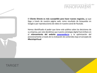 El Cliente Directo es más susceptible para hacer nuevos negocios, ya que
llega a través de nuestra página web, como resultado de búsquedas en
Google o por reproducciones de video en nuestro canal de Youtube.

Hemos identificado el poder que tiene este público sobre las decisiones de
su empresa, por esto decidimos que nuestra estrategia digital hará énfasis en
el relanzamiento del website panoramika.tv y la optimización del
posicionamiento a través de la viralización de contenidos bajo el concepto de
#ReciclajeVisual
 