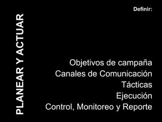 Definir:

PLANEAR Y ACTUAR



                         Objetivos de campaña
                     Canales de Comunicación
                                       Tácticas
                                      Ejecución
                   Control, Monitoreo y Reporte
 