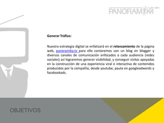 Generar Tráfico:

Nuestra estrategia digital se enfatizará en el relanzamiento de la página
web, panoramika.tv para ello contaremos con un blog en blogger y
diversos canales de comunicación enfocados a cada audiencia (redes
sociales) así lograremos generar visibilidad, y conseguir visitas apoyadas
en la construcción de una experiencia viral e interactiva de contenidos
producidos por la compañía, desde youtube, pauta en googleadwords y
facebookads.
 