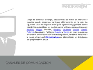Luego de identificar al target, descubrimos los nichos de mercado y
espacios donde podremos participar abiertamente en la red; los
siguientes serán los espacios clave para lograr un engagement, donde
estarán los contenidos y los medios que se utilizarán para posicionarse:
Website, Blogger, Linkedin, Google+, Facebook, Twitter, Tumblr,
Pinterest, Foursquare, Fb Places, Youtube y Vimeo; en estos canales nos
iniciaremos a interacción con nuestros seguidores, la idea es darle vida a
la marca a través del #ReciclajeVisualque abarca todos los ámbitos en
los que planeamos entrar.
 