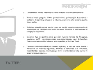 o   Conectaremos nuestro timeline y los tweet-button al sitio web panoramika.tv

o   Vamos a buscar y seguir a perfiles que nos interesa que nos sigan. Buscaremos a
    los líderes de opinión y colegas de la industria, seguiremos a las personas que los
    siguen a ellos.

o   Definimos geográficamente nuestro target, así que los buscaremos por medio de
    herramientas de Geolocalización como SocialBro, HootSuite o directamente de
    Google y los seguiremos.

o   Usaremos Tags con palabras clave que usará nuestro mercado (Ej. #Mapping),
    seguiremos los TT y nos integraremos a otras comunidades a través de HashTags.
    Crearemos una comunidad sobre un tema específico, el Reciclaje Visual.

o   Crearemos una comunidad sobre un tema específico, el Reciclaje Visual. Vamos a
    interactuar con nuestros seguidores, dándoles la bienvenida a la comunidad,
    respondiendo a todas sus inquietudes y a dar RT al contenido que valga la pena de
    las personas que seguimos.
 