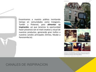 Encontramos a nuestro público invirtiendo
tiempo en comunidades como Instagram,
Tumblr y Pinterest, para alimentar su
inspiración; así que tenemos la oportunidad
hacer presencia con el nivel creativo y visual de
nuestros productos, generando gran trafico a
nuestros canales principales (Vimeo, Yotube y
Panoramika.tv).
 