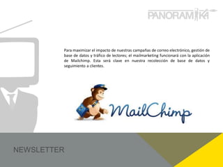 Para maximizar el impacto de nuestras campañas de correo electrónico, gestión de
base de datos y tráfico de lectores; el mailmarketing funcionará con la aplicación
de Mailchimp. Esta será clave en nuestra recolección de base de datos y
seguimiento a clientes.
 