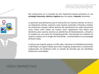 Nos involucramos en el concepto de User Experience porque pensamos en una
estrategia interactiva, abierta y orgánica que nos ayude a impactar momentos.


La aplicación que planteamos para la interacción con nuestros clientes, en torno a
sus dispositivos móviles, involucrar subir nuestros contenidos a Youtube y emplear
las anotaciones (margen inferior derecho del reproductor) las cuales funcionaran
como enlace entre videos de nuestro canal, apoyaremos esta táctica que
diseñamos para nuestros servicios en plataformas de Geolocalización, y llevarla a
la realidad con una acción de marketing guerrilla, interviniendo con esténcils los
espacios urbanos con la imagen de Panorámiko …convirtiéndola en una estrategia
de Reach media.

La idea es que la gente, gracias a la QR codes, interactué con Realidad Aumentada,
e identifique sus lugares ideales para hacer mapping, proyecciones y realizaciones
audiovisuales. Así podremos tener un estudio de mercado que nos identifique
tendencias y necesidades.
 