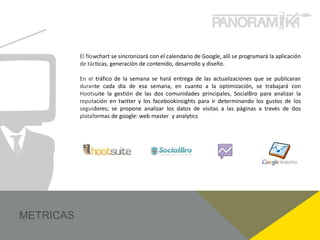 El flowchart se sincronizará con el calendario de Google, allí se programará la aplicación
de tácticas, generación de contenido, desarrollo y diseño.

En el tráfico de la semana se hará entrega de las actualizaciones que se publicaran
durante cada día de esa semana, en cuanto a la optimización, se trabajará con
Hootsuite la gestión de las dos comunidades principales, SocialBro para analizar la
reputación en twitter y los facebookinsights para ir determinando los gustos de los
seguidores; se propone analizar los datos de visitas a las páginas a través de dos
plataformas de google: web master y analytics
 