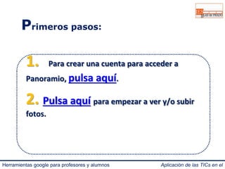 Primeros pasos: 
1. Para crear una cuenta para acceder a 
Panoramio, pulsa aquí. 
2. Pulsa aquí para empezar a ver y/o subir 
fotos. 
Herramientas google para profesores y alumnos Aplicación de las TICs en el 
IES Blas de Prado 3.0. 
