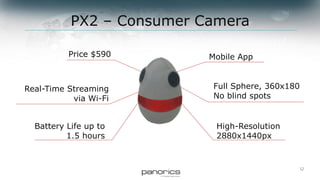 12
Full Sphere, 360x180
No blind spots
Real-Time Streaming
via Wi-Fi
Battery Life up to
1.5 hours
High-Resolution
2880x1440px
Price $590 Mobile App
PX2 – Consumer Camera
 