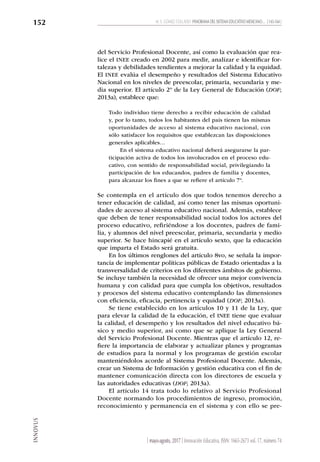 INNOVUS
M. E. GÓMEZ COLLADO PANORAMA DEL SISTEMA EDUCATIVO MEXICANO… [ 143-164 ]
152
| mayo-agosto, 2017 | Innovación Educativa, ISSN: 1665-2673 vol. 17, número 74
del Servicio Profesional Docente, así como la evaluación que rea-
lice el INEE creado en 2002 para medir, analizar e identificar for-
talezas y debilidades tendientes a mejorar la calidad y la equidad.
El INEE evalúa el desempeño y resultados del Sistema Educativo
Nacional en los niveles de preescolar, primaria, secundaria y me-
dia superior. El artículo 2º de la Ley General de Educación (DOF;
2013a), establece que:
Todo individuo tiene derecho a recibir educación de calidad
y, por lo tanto, todos los habitantes del país tienen las mismas
oportunidades de acceso al sistema educativo nacional, con
sólo satisfacer los requisitos que establezcan las disposiciones
generales aplicables…
En el sistema educativo nacional deberá asegurarse la par-
ticipación activa de todos los involucrados en el proceso edu-
cativo, con sentido de responsabilidad social, privilegiando la
participación de los educandos, padres de familia y docentes,
para alcanzar los fines a que se refiere el artículo 7º.
Se contempla en el artículo dos que todos tenemos derecho a
tener educación de calidad, así como tener las mismas oportuni-
dades de acceso al sistema educativo nacional. Además, establece
que deben de tener responsabilidad social todos los actores del
proceso educativo, refiriéndose a los docentes, padres de fami-
lia, y alumnos del nivel preescolar, primaria, secundaria y medio
superior. Se hace hincapié en el artículo sexto, que la educación
que imparta el Estado será gratuita.
En los últimos renglones del artículo 8vo, se señala la impor-
tancia de implementar políticas públicas de Estado orientadas a la
transversalidad de criterios en los diferentes ámbitos de gobierno.
Se incluye también la necesidad de ofrecer una mejor convivencia
humana y con calidad para que cumpla los objetivos, resultados
y procesos del sistema educativo contemplando las dimensiones
con eficiencia, eficacia, pertinencia y equidad (DOF; 2013a).
Se tiene establecido en los artículos 10 y 11 de la Ley, que
para elevar la calidad de la educación, el INEE tiene que evaluar
la calidad, el desempeño y los resultados del nivel educativo bá-
sico y medio superior, así como que se aplique la Ley General
del Servicio Profesional Docente. Mientras que el artículo 12, re-
fiere la importancia de elaborar y actualizar planes y programas
de estudios para la normal y los programas de gestión escolar
manteniéndolos acorde al Sistema Profesional Docente. Además,
crear un Sistema de Información y gestión educativa con el fin de
mantener comunicación directa con los directores de escuela y
las autoridades educativas (DOF; 2013a).
El artículo 14 trata todo lo relativo al Servicio Profesional
Docente normando los procedimientos de ingreso, promoción,
reconocimiento y permanencia en el sistema y con ello se pre-
 