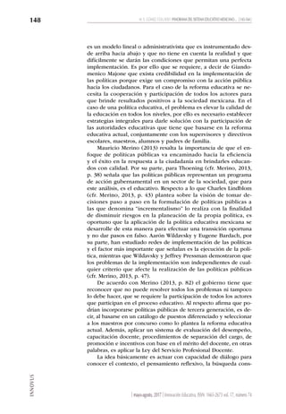 INNOVUS
M. E. GÓMEZ COLLADO PANORAMA DEL SISTEMA EDUCATIVO MEXICANO… [ 143-164 ]
148
| mayo-agosto, 2017 | Innovación Educativa, ISSN: 1665-2673 vol. 17, número 74
es un modelo lineal o administrativista que es instrumentado des-
de arriba hacia abajo y que no tiene en cuenta la realidad y que
difícilmente se darán las condiciones que permitan una perfecta
implementación. Es por ello que se requiere, a decir de Giando-
menico Majone que exista credibilidad en la implementación de
las políticas porque exige un compromiso con la acción pública
hacia los ciudadanos. Para el caso de la reforma educativa se ne-
cesita la cooperación y participación de todos los actores para
que brinde resultados positivos a la sociedad mexicana. En el
caso de una política educativa, el problema es elevar la calidad de
la educación en todos los niveles, por ello es necesario establecer
estrategias integrales para darle solución con la participación de
las autoridades educativas que tiene que basarse en la reforma
educativa actual, conjuntamente con los supervisores y directivos
escolares, maestros, alumnos y padres de familia.
Mauricio Merino (2013) resalta la importancia de que el en-
foque de políticas públicas va encaminado hacia la eficiencia
y el éxito en la respuesta a la ciudadanía en brindarles educan-
dos con calidad. Por su parte, para Thoening (cfr. Merino, 2013,
p. 38) señala que las políticas públicas representan un programa
de acción gubernamental en un sector de la sociedad, que para
este análisis, es el educativo. Respecto a lo que Charles Lindblom
(cfr. Merino, 2013, p. 43) plantea sobre la visión de tomar de-
cisiones paso a paso en la formulación de políticas públicas a
las que denomina “incrementalismo” lo realiza con la finalidad
de disminuir riesgos en la planeación de la propia política, es
oportuno que la aplicación de la política educativa mexicana se
desarrolle de esta manera para efectuar una transición oportuna
y no dar pasos en falso. Aarón Wildavsky y Eugene Bardach, por
su parte, han estudiado redes de implementación de las políticas
y el factor más importante que señalan es la ejecución de la polí-
tica, mientras que Wildavsky y Jeffrey Pressman demostraron que
los problemas de la implementación son independientes de cual-
quier criterio que afecte la realización de las políticas públicas
(cfr. Merino, 2013, p. 47).
De acuerdo con Merino (2013, p. 82) el gobierno tiene que
reconocer que no puede resolver todos los problemas ni tampoco
lo debe hacer, que se requiere la participación de todos los actores
que participan en el proceso educativo. Al respecto afirma que po-
drían incorporarse políticas públicas de tercera generación, es de-
cir, al basarse en un catálogo de puestos diferenciado y seleccionar
a los maestros por concurso como lo plantea la reforma educativa
actual. Además, aplicar un sistema de evaluación del desempeño,
capacitación docente, procedimientos de separación del cargo, de
promoción e incentivos con base en el mérito del docente, en otras
palabras, es aplicar la Ley del Servicio Profesional Docente.
La idea básicamente es actuar con capacidad de diálogo para
conocer el contexto, el pensamiento reflexivo, la búsqueda cons-
 