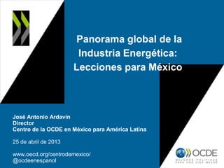 Panorama global de la
Industria Energética:
Lecciones para México
José Antonio Ardavín
Director
Centro de la OCDE en México para América Latina
25 de abril de 2013
www.oecd.org/centrodemexico/
@ocdeenespanol
 