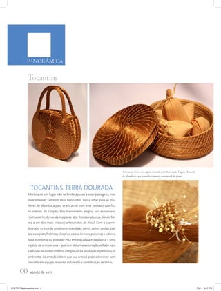 PANORÂMICA


              Tocantins




                                                                                          Artesanato feito com capim-dourado pela Associação Capim-Dourado
                                                                                          de Mumbuca, que controla o manejo sustentável da planta



                TOCANTINS, TERRA DOURADA
              A beleza de um lugar não se limita apenas a suas paisagens, mas
              pode envolver também seus habitantes. Basta olhar para as mu-
              lheres de Mumbuca para se encantar com esse povoado que fica
              no interior do Jalapão. Elas transmitem alegria, são expansivas,
              criativas e herdeiras da magia de atar fios da natureza, dando for-
              ma a um dos mais vistosos artesanatos do Brasil. Com o capim-
              dourado, as tecelãs produzem mandalas, jarros, potes, cestas, pra-
              tos, sousplats, fruteiras, chapéus, caixas, brincos, pulseiras e colares.
              Toda economia do povoado está entrelaçada a essa planta – uma
              espécie de sempre-viva – que tem até uma associação voltada para
              a difusão do conhecimento, integração da produção, e preservação
              ambiental. As artesãs sabem que sua arte só pode sobreviver com
              trabalho em equipe, respeito ao talento e contribuição de todas.


       00 agosto de 2011
VOETRIP38panoramica.indd 4                                                                                                                                   7/5/11 6:07 PM
 