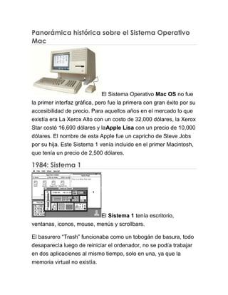 Panorámica histórica sobre el Sistema Operativo
Mac
El Sistema Operativo Mac OS no fue
la primer interfaz gráfica, pero fue la primera con gran éxito por su
accesibilidad de precio. Para aquellos años en el mercado lo que
existía era La Xerox Alto con un costo de 32,000 dólares, la Xerox
Star costó 16,600 dólares y laApple Lisa con un precio de 10,000
dólares. El nombre de esta Apple fue un capricho de Steve Jobs
por su hija. Este Sistema 1 venía incluido en el primer Macintosh,
que tenía un precio de 2,500 dólares.
1984: Sistema 1
El Sistema 1 tenía escritorio,
ventanas, iconos, mouse, menús y scrollbars.
El basurero “Trash” funcionaba como un tobogán de basura, todo
desaparecía luego de reiniciar el ordenador, no se podía trabajar
en dos aplicaciones al mismo tiempo, solo en una, ya que la
memoria virtual no existía.
 