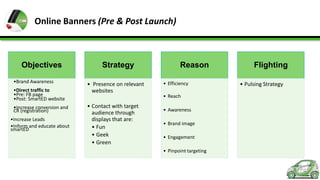 Online Banners (Pre & Post Launch)

Objectives
•Brand Awareness
•Direct traffic to
•Pre: FB page
•Post: SmartED website
•Increase conversion and
CR (registration)
•Increase Leads
•Inform and educate about
smartED

Strategy
• Presence on relevant
websites
• Contact with target
audience through
displays that are:
• Fun
• Geek
• Green

Reason
• Efficiency
• Reach
• Awareness
• Brand image
• Engagement
• Pinpoint targeting

Flighting
• Pulsing Strategy

 