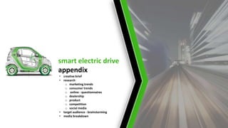 smart electric drive
appendix
• creative brief
• research
o marketing trends
o consumer trends
o online - questionnaires
o dealership
o product
o competition
o social media
• target audience - brainstorming
• media breakdown

 