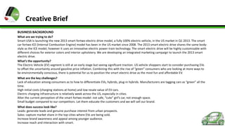 Creative Brief
BUSINESS BACKGROUND
What are we trying to do?
Smart USA is launching the new 2013 smart fortwo electric drive model, a fully 100% electric vehicle, in the US market in Q1 2013. The smart
car fortwo ICE (Internal Combustion Engine) model has been in the US market since 2008. The 2013 smart electric drive shares the same bodystyle as the ICE model, however it uses an innovative electric power-train technology. The smart electric drive will be highly customizable with
different choices for exterior colors and interior upholstery. We are developing an integrated marketing campaign to launch the 2013 smart
electric drive.
What’s the opportunity?
The Electric Vehicle (EV) segment is still at an early stage but seeing significant traction. US vehicle shoppers start to consider purchasing EVs
to offset the uncertainty around gasoline price inflation. Combining this with the rise of “green” consumers who are looking at more ways to
be environmentally conscious, there is potential for us to position the smart electric drive as the most fun and affordable EV.
What are the key challenges?
Lack of education among consumers as to how to differentiate EVs, hybrids, plug-in hybrids. Manufacturers are tagging cars as “green” all the
time.
High initial costs (charging stations at home) and low resale value of EV cars.
Electric charging infrastructure is relatively week across the US, especially in cities.
Alter the current perception of the smart fortwo model: not safe, “cute” girl’s car, not enough space.
Small budget compared to our competitors. Let them educate the customers and we will sell our brand.
What does success look like?
Leads: generate leads and genuine purchase interest from urban prospects.
Sales: capture market share in the top cities where EVs are being sold.
Increase brand awareness and appeal among younger audience.
Increase reach and interaction with smart.

 