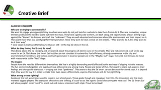 Creative Brief
AUDIENCE INSIGHTS
Who are we trying to connect with?
We want to engage young people living in urban areas who do not just look for a vehicle to take them from A to B. They are innovative, unique
thinkers and have the need to stand out from the mass. They have a geeky side to them, are tech savvy and opportunists; always willing to go
against the “known” to discover and craft the “unknown”. They are well educated and conscious about the environment and their impact on it.
They want more than just satisfying their transportation need; they want to have a voice on the streets.. “They want to do it, but they want to
do it their way.”
• Core target is males and females 25-40 years old – in the top 10 cities in the US.
What do they think / feel / say / do now?
They know about the EV category and are excited about the progress of electric cars on the streets. They are not convinced as of yet to pay
more for an EV. They know the Smart Car but they do not consider it trustworthy. Fuel efficiency, driving convenience in the city and
environmental friendliness are factors positively perceived. In essence people are in the “Maybe, but” stage, the need the stimulus to move
with reassurance to the “Yes!” stage.
The Insight:
People have the need to differentiate themselves. We live in a highly demanding world affected by the easiness of slipping into the masses.
The fun element is forgotten and eventually we all become one among many. People are bored of that, they want to stand out, express their
feelings and change the standards – bringing out their “geekiness”. They want to buy the EV smart car not because they need a car, it is beyond
that, they want to buy it in order to make their lives easier, differentiate, express themselves and do the right thing.
What wrong are we righting?
Geeks are the kids we all once used to tease in our school years. Those geeks though are nowadays the CEOs, the innovators and the stock
market’s biggest players. The standards of coolness are shifting; it’s cool to act like a geek. Geek is becoming the new cool! The EV Smart Car
will allow people’s inner “nerd” to stand out and make a statement with style. Proud to be Geek!

 