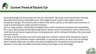 Current Trend of Electric Car
Automobile design has moved away from the old “Lead Sleds”, big, heavy, metal monstrosities that long
dominated the American automobile scene. Technology has been used to create lighter and more
aerodynamic designs. This trend has been a boon to the electric vehicle, as the easiest way to increase its
range is by decreasing its weight and wind resistance.
Even so, range anxiety is still possibly the biggest barrier to the introduction of electric drive automobiles.
This is best addressed by the Extended Range Electric Vehicle, which is essentially an electric vehicle with a
small internal combustion engine driving a recharging system, which recharges the battery (the main power
source) on the fly.
This type of vehicle provides most of the advantage of an all-electric vehicle while allowing the range of
traditional internal combustion engine automobiles. It uses the gas stations on every corner to recharge
electric vehicles. Many new carmakers and several established car manufacturers are pursuing this
approach. In the USA, Ford, GMC and Chrysler all have their fingers in this technology.

 