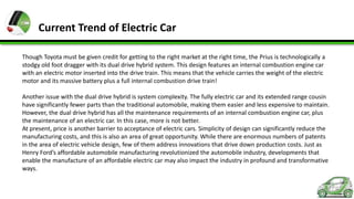 Current Trend of Electric Car
Though Toyota must be given credit for getting to the right market at the right time, the Prius is technologically a
stodgy old foot dragger with its dual drive hybrid system. This design features an internal combustion engine car
with an electric motor inserted into the drive train. This means that the vehicle carries the weight of the electric
motor and its massive battery plus a full internal combustion drive train!
Another issue with the dual drive hybrid is system complexity. The fully electric car and its extended range cousin
have significantly fewer parts than the traditional automobile, making them easier and less expensive to maintain.
However, the dual drive hybrid has all the maintenance requirements of an internal combustion engine car, plus
the maintenance of an electric car. In this case, more is not better.
At present, price is another barrier to acceptance of electric cars. Simplicity of design can significantly reduce the
manufacturing costs, and this is also an area of great opportunity. While there are enormous numbers of patents
in the area of electric vehicle design, few of them address innovations that drive down production costs. Just as
Henry Ford’s affordable automobile manufacturing revolutionized the automobile industry, developments that
enable the manufacture of an affordable electric car may also impact the industry in profound and transformative
ways.

 