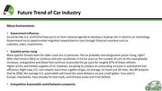 Future Trend of Car Industry
Micro Environment:
• Government Influence
Countries like U.S. and China have put it on their national agenda to develop a leading role in electric car technology
Government try to speed market migration toward electric cars through financial incentive such as
subsidies, taxes, investments.
• Gasoline prices rising
More specific threats loom for older used cars in particular. You've probably noticed gasoline prices rising, right?
Well, that trend is likely to continue and even accelerate in future years as the number of cars on the road globally
increases, and gasoline and diesel fuel continue to provide the go-juice for roughly 87% of these vehicles.
Higher prices and limited supplies of oil, however, are going to catalyze an astounding increase in automotive fuel
efficiency. Right now, U.S. cars require more than a gallon of gas, on average, to travel just 30 miles. But BP projects
that by 2030, the average U.S. automobile will travel the same distance on just a half-gallon. Cars sold in
Europe, meanwhile, have already hit that mark, and Chinese autos aren't far behind.
• Competitive Automobile world between companies

 