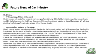 Future Trend of Car Industry
Electric cars:
• EV-More energy efficient driving trend
Electric cars are only part of the answer to more energy efficient driving. 70% of all EU freight is moved by road, and trucks
use 12% of all oil consumed in the US, but the energy efficiency of most trucks is as low as it was 40 years ago. We will see a
giant leap in efficiency of new trucks – at least 40% in the next decade.
• Lower emissions produced by Electric cars
Electric cars can produce much lower emissions than burning fuel in mobile engines, but it all depends on how the electricity
is generated. Burning petrol or diesel in a small, mobile engine can be inefficient compared to the most efficient coal-fired
power generators. When petrol is used to power a vehicle, only 15-20% of the energy is usually captured to drive the car
forward, compared to 40% in making electricity in an efficient coal power station.
It is true that a small amount of power is lost between power station and battery, and 20% of electricity put into the car is
lost in heat (batteries and other components). But even when we include these things, we can see that “coal-powered”
electric cars are likely to be better users of fossil fuels than diesel or petrol vehicles.
Where wind, solar, waves, tide or nuclear power is used to charge batteries, electric cars have zero emissions. Either way, air
quality improves dramatically in cities as the use of electric vehicles increases. Owners can also save a huge amount of
vehicle tax on petrol or diesel since taxation is far lower on electricity. It typically costs only 1-2 cents a mile in electricity.

 
