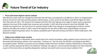 Future Trend of Car Industry
• Prices will remain high for electric vehicles
Pike Research notes that even though the Chevrolet Volt will have a pricetag that is $1,000 less in 2012, its stripped-down
feature set will turn off many potential electric vehicle buyers. In fact, prices for the Nissan Leaf will be higher for 2012
than they were for 2011. The research firm believes that $23,750 is the optimal price range to inspire more mainstream
adoption, but most of the models that consumers will consider in 2012 will all be priced at more than $30,000. That
includes the Toyota Prius, the Ford Focus EV, and the Honda Fit BEV. Even though an anticipated glut of electric vehicle
batteries will affect the market in 2012, most of the batteries for the 2012 models were ordered before increased
production helped bring down prices. So, battery availability won't help with pricing until 2013 or 2014 model years, Pike
Research predicts.
• Safety issues will get closer scrutiny
TheNHTSA's declaration in November that it would look more closely into battery safety related to post-crash fires in the
Chevrolet Volt had electric vehicle critics clamoring, "I told you so." Let's be clear, the NHTSA is just doing its job AND it
has publicly stated: "NHTSA is not aware of any roadway crashes that have resulted in battery-related fires in Chevy Volts
or other vehicles powered by lithium-ion batteries. However, the agency is concerned that damage to the Volt's batteries
as part of three tests that are explicitly designed to replicate real-world crash scenarios have resulted in fire."

 