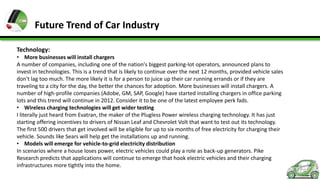 Future Trend of Car Industry
Technology:
• More businesses will install chargers
A number of companies, including one of the nation's biggest parking-lot operators, announced plans to
invest in technologies. This is a trend that is likely to continue over the next 12 months, provided vehicle sales
don't lag too much. The more likely it is for a person to juice up their car running errands or if they are
traveling to a city for the day, the better the chances for adoption. More businesses will install chargers. A
number of high-profile companies (Adobe, GM, SAP, Google) have started installing chargers in office parking
lots and this trend will continue in 2012. Consider it to be one of the latest employee perk fads.
• Wireless charging technologies will get wider testing
I literally just heard from Evatran, the maker of the Plugless Power wireless charging technology. It has just
starting offering incentives to drivers of Nissan Leaf and Chevrolet Volt that want to test out its technology.
The first 500 drivers that get involved will be eligible for up to six months of free electricity for charging their
vehicle. Sounds like Sears will help get the installations up and running.
• Models will emerge for vehicle-to-grid electricity distribution
In scenarios where a house loses power, electric vehicles could play a role as back-up generators. Pike
Research predicts that applications will continue to emerge that hook electric vehicles and their charging
infrastructures more tightly into the home.

 
