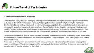 Future Trend of Car Industry
• Development of fast charge technology
Some observers worry about the recharging time required for the battery. Taking hours to recharge would restrict the
usefulness of the vehicle for long trips. However, fast charge technology is already a high priority for electric car
development. Several battery makers such as Altairnano have developed electric vehicle batteries that recharge in ten
minutes with specialized equipment. Altairnano had a flurry of battery design filings in recent years, including, most
notably, “Lithium Ion Batteries” which states in its abstract that the invention “is directed to lithium ion batteries that
provide for rapid recharge, longer battery life and inherently safe operation.” Toshiba also has recent IP in this area.
The introduction of electric vehicles into our present dealership network would require little change. Some added effort
is needed to train technicians to service the electric drive systems. There will also be a need for diagnostic tools for the
new class of vehicle.
These areas of development remain relatively wide open, awaiting the indication of a viable electric car design that
would be widely used. The corollary equipment for recharging, test and repair will follow designs and technology that
show the signs of popular adoption by the industry.

 