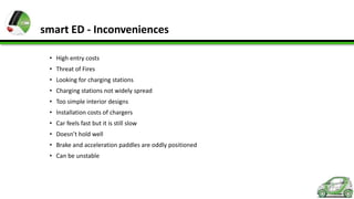 smart ED - Inconveniences
• High entry costs
• Threat of Fires
• Looking for charging stations
• Charging stations not widely spread
• Too simple interior designs
• Installation costs of chargers
• Car feels fast but it is still slow
• Doesn’t hold well
• Brake and acceleration paddles are oddly positioned
• Can be unstable

 