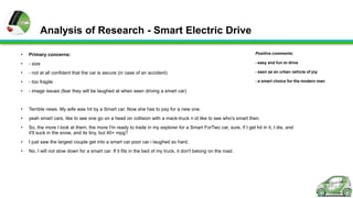 Analysis of Research - Smart Electric Drive
•

Primary concerns:

Positive comments:

•

- size

- easy and fun to drive

•

- not at all confident that the car is secure (in case of an accident)

- seen as an urban vehicle of joy

•

- too fragile

- a smart choice for the modern man

•

- image issues (fear they will be laughed at when seen driving a smart car)

•

Terrible news. My wife was hit by a Smart car. Now she has to pay for a new one.

•

yeah smart cars, like to see one go on a head on collision with a mack-truck n id like to see who's smart then.

•

So, the more I look at them, the more I'm ready to trade in my explorer for a Smart ForTwo car, sure, if I get hit in it, I die, and
it'll suck in the snow, and its tiny, but 40+ mpg?

•

I just saw the largest couple get into a smart car poor car i laughed so hard.

•

No, I will not slow down for a smart car. If it fits in the bed of my truck, it don't belong on the road.

 