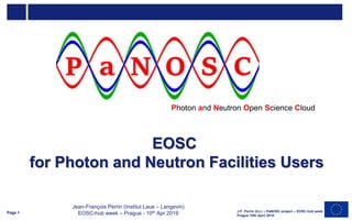 EOSC
for Photon and Neutron Facilities Users
J-F. Perrin (ILL) – PaNOSC project – EOSC-hub week
Prague 10th April 2019
Photon and Neutron Open Science Cloud
Page 1
Jean-François Perrin (Institut Laue – Langevin)
EOSC-hub week – Prague - 10th Apr 2019
 