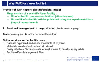 Why FAIR for a user facility?
J-F. Perrin (ILL) – PaNOSC project – EOSC-hub week Prague 10th April 2019Page 3
Promise of even higher scientific/societal impact
Keys metrics of a scientific User Facility :
o Nb of scientific proposals submitted (attractiveness)
o Nb and IF of scientific articles published using the experimental data
(impact measurement).
Professional management of the production, like in any company
Transparency and trust for our scientific output
Better services for the facility users:
o Data are organized and easily accessible at any time
o Metadata are standardized and structured
o Easily citeable - Some journals request access to data for every article
o Facilitate Data Management Plan
This project has received funding from the European
Union's Horizon 2020 research and innovation
programme under grant agreement No 823852
 