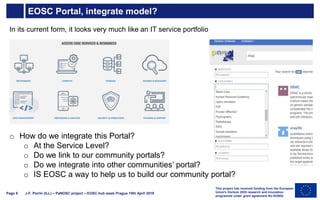 EOSC Portal, integrate model?
J-F. Perrin (ILL) – PaNOSC project – EOSC-hub week Prague 10th April 2019Page 9
o How do we integrate this Portal?
o At the Service Level?
o Do we link to our community portals?
o Do we integrate into other communities’ portal?
o IS EOSC a way to help us to build our community portal?
This project has received funding from the European
Union's Horizon 2020 research and innovation
programme under grant agreement No 823852
In its current form, it looks very much like an IT service portfolio
 