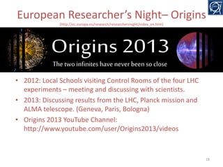European Researcher’s Night– Origins
(http://ec.europa.eu/research/researchersnight/index_en.htm)

• 2012: Local Schools visiting Control Rooms of the four LHC
experiments – meeting and discussing with scientists.
• 2013: Discussing results from the LHC, Planck mission and
ALMA telescope. (Geneva, Paris, Bologna)
• Origins 2013 YouTube Channel:
http://www.youtube.com/user/Origins2013/videos

18

 