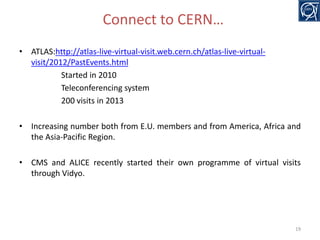 Connect to CERN…
• ATLAS:http://atlas-live-virtual-visit.web.cern.ch/atlas-live-virtualvisit/2012/PastEvents.html
Started in 2010
Teleconferencing system
200 visits in 2013

• Increasing number both from E.U. members and from America, Africa and
the Asia-Pacific Region.
• CMS and ALICE recently started their own programme of virtual visits
through Vidyo.

19

 