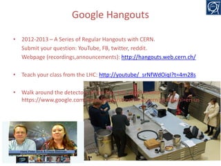 Google Hangouts
• 2012-2013 – A Series of Regular Hangouts with CERN.
Submit your question: YouTube, FB, twitter, reddit.
Webpage (recordings,announcements): http://hangouts.web.cern.ch/
• Teach your class from the LHC: http://youtube/_srNfWdOiqI?t=4m28s
• Walk around the detectors of the four LHC experiments:
https://www.google.com/maps/views/streetview/cern?gl=us&hl=en-us

20

 
