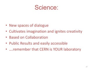 Science:
•
•
•
•
•

New spaces of dialogue
Cultivates imagination and ignites creativity
Based on Collaboration
Public Results and easily accessible
….remember that CERN is YOUR laboratory

27

 