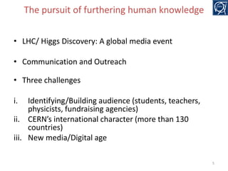 The pursuit of furthering human knowledge
• LHC/ Higgs Discovery: A global media event
• Communication and Outreach

• Three challenges
i.

Identifying/Building audience (students, teachers,
physicists, fundraising agencies)
ii. CERN’s international character (more than 130
countries)
iii. New media/Digital age
5

 