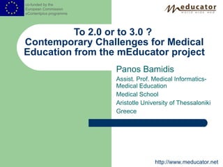 Panos Bamidis Assist. Prof. Medical Informatics-Medical Education Medical School Aristotle University of Thessaloniki Greece To 2.0 or to 3.0 ?  Contemporary Challenges for Medical Education from the mEducator project co-funded by the  European Commission  e Content plus  programme http://www.meducator.net 