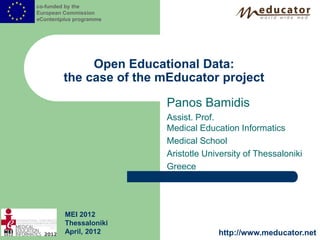 co-funded by the
European Commission
eContentplus programme




              Open Educational Data:
         the case of the mEducator project

                         Panos Bamidis
                         Assist. Prof.
                         Medical Education Informatics
                         Medical School
                         Aristotle University of Thessaloniki
                         Greece




         MEI 2012
         Thessaloniki
         April, 2012                  http://www.meducator.net
 