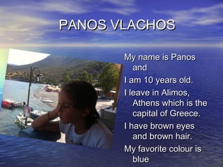 PANOS VLACHOS
My name is Panos
and
I am 10 years old.
I leave in Alimos,
Athens which is the
capital of Greece.
I have brown eyes
and brown hair.
My favorite colour is
blue

 