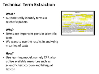 Technical Term Extraction
What?
• Automatically identify terms in
scientific papers
Why?
• Terms are important parts in scientific
texts
• We want to use the results in analyzing
meaning of texts
How?
• Use learning model, namely CRF, also
utilize available resources such as
scientific text corpora and bilingual
lexicon
 