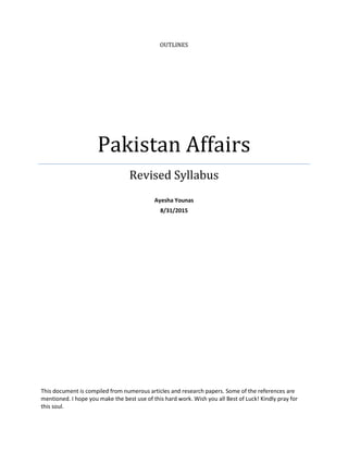 OUTLINES
Pakistan Affairs
Revised Syllabus
Ayesha Younas
8/31/2015
This document is compiled from numerous articles and research papers. Some of the references are
mentioned. I hope you make the best use of this hard work. Wish you all Best of Luck! Kindly pray for
this soul.
 