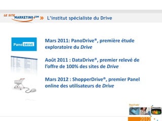 L’institut spécialiste du Drive



Mars 2011: PanoDrive®, première étude
exploratoire du Drive

Août 2011 : DataDrive®, premier relevé de
l’offre de 100% des sites de Drive

Mars 2012 : ShopperDrive®, premier Panel
online des utilisateurs de Drive




                                            24
 