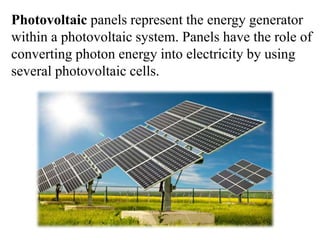 Photovoltaic panels represent the energy generator
within a photovoltaic system. Panels have the role of
converting photon energy into electricity by using
several photovoltaic cells.
 