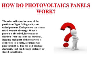 The solar cell absorbs some of the
particles of light falling on it, also
called photons. Each photon contains a
small amount of energy. When a
photon is absorbed, it releases an
electron from the solar cell material.
Because each part of the solar cell is
connected to a cable, a current will
pass through it. The cell will produce
electricity that can be used instantly or
stored in batteries.
 